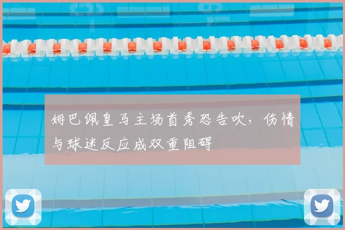 姆巴佩皇马主场首秀恐告吹,伤情与球迷反应成双重阻碍