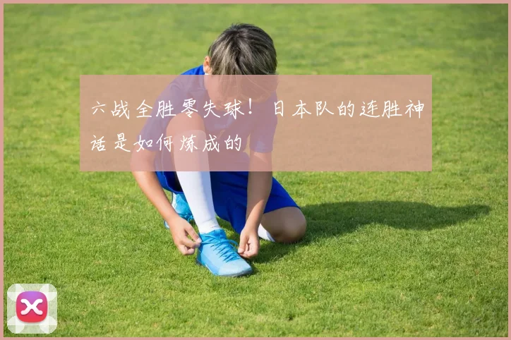六战全胜零失球！日本队的连胜神话是如何炼成的