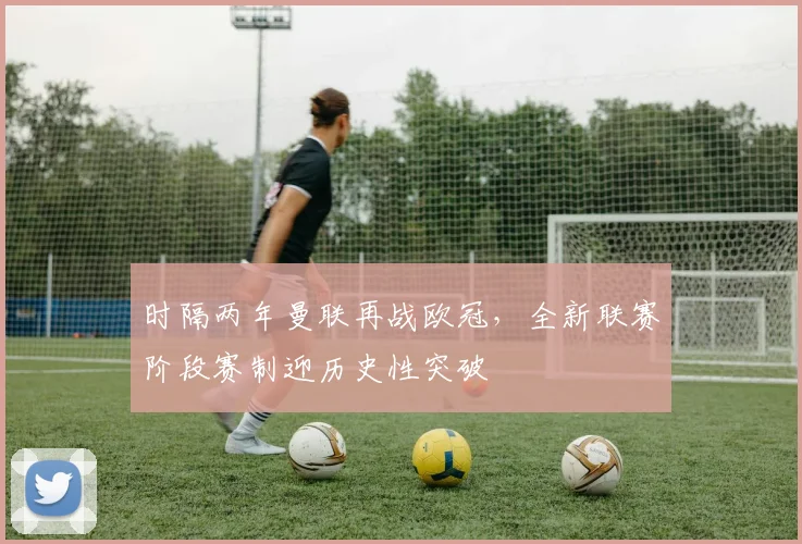 时隔两年曼联再战欧冠，全新联赛阶段赛制迎历史性突破