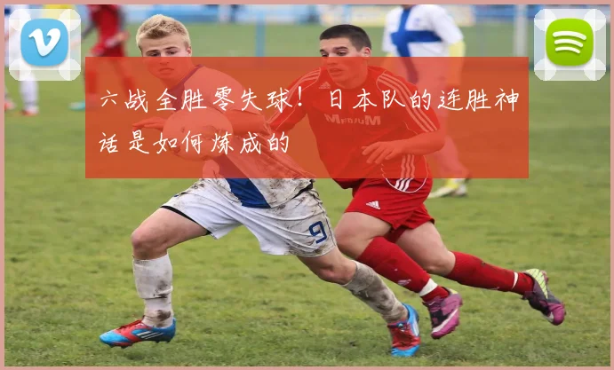 六战全胜零失球！日本队的连胜神话是如何炼成的