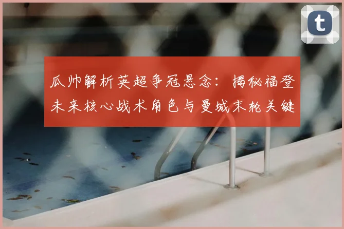 瓜帅解析英超争冠悬念：揭秘福登未来核心战术角色与曼城末轮关键布局