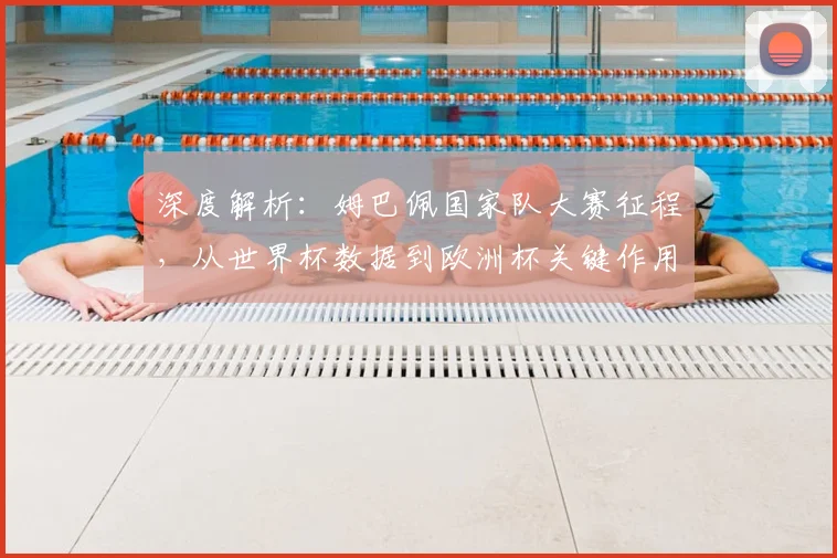 深度解析：姆巴佩国家队大赛征程，从世界杯数据到欧洲杯关键作用全回顾