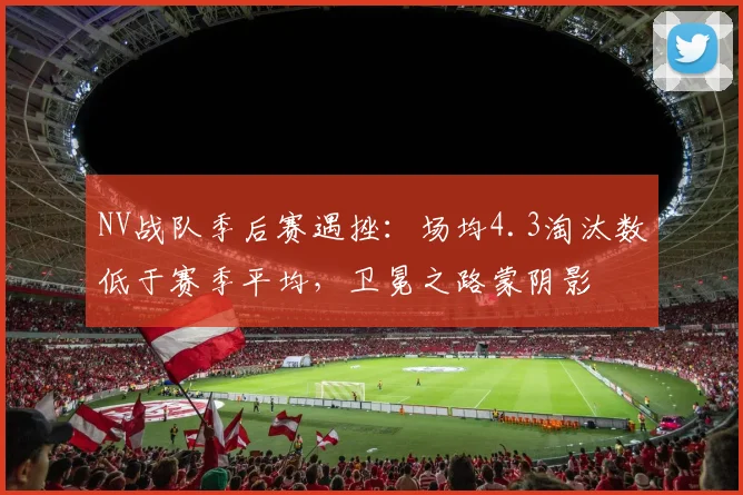 NV战队季后赛遇挫：场均4.3淘汰数低于赛季平均，卫冕之路蒙阴影
