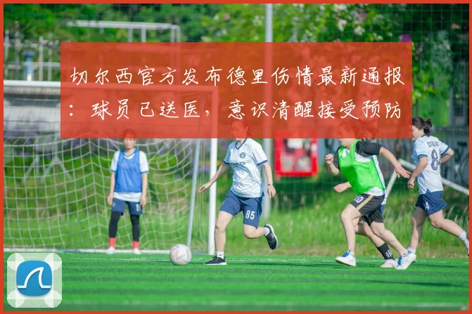 切尔西官方发布德里伤情最新通报：球员已送医，意识清醒接受预防性检查详情