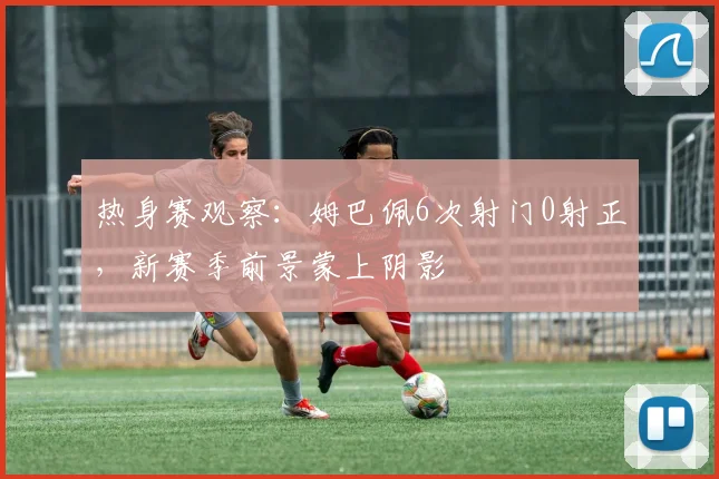 热身赛观察:姆巴佩6次射门0射正,新赛季前景蒙上阴影