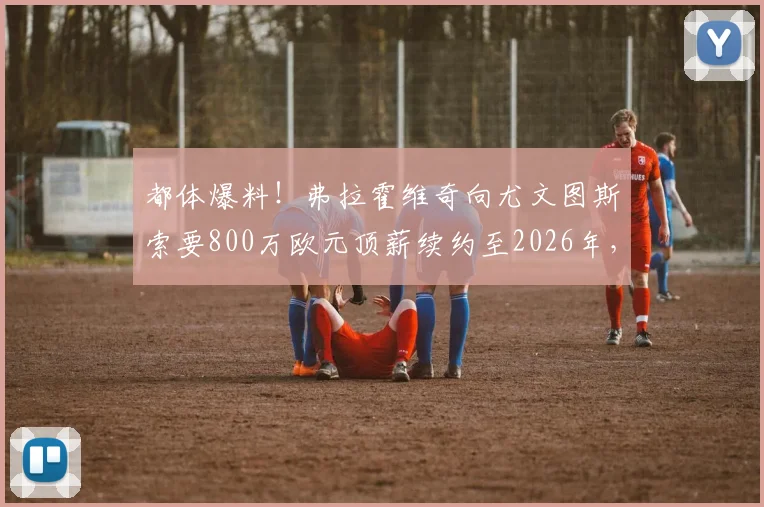 都体爆料！弗拉霍维奇向尤文图斯索要800万欧元顶薪续约至2026年，续约谈判陷入僵局内幕