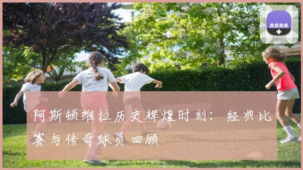 阿斯顿维拉历史辉煌时刻:经典比赛与传奇球员回顾